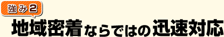 [強み2]地域密着ならではの迅速対応！